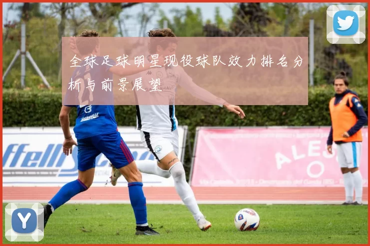 全球足球明星现役球队效力排名分析与前景展望