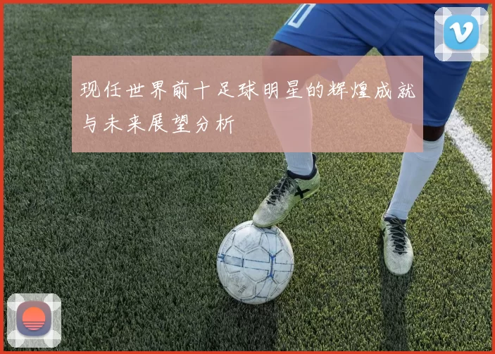 现任世界前十足球明星的辉煌成就与未来展望分析