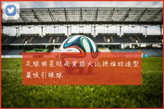 足球明星时尚穿搭大比拼谁的造型最吸引眼球