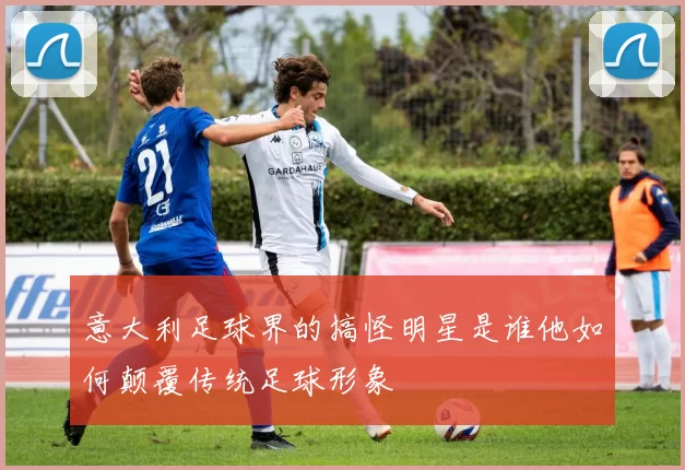 意大利足球界的搞怪明星是谁他如何颠覆传统足球形象