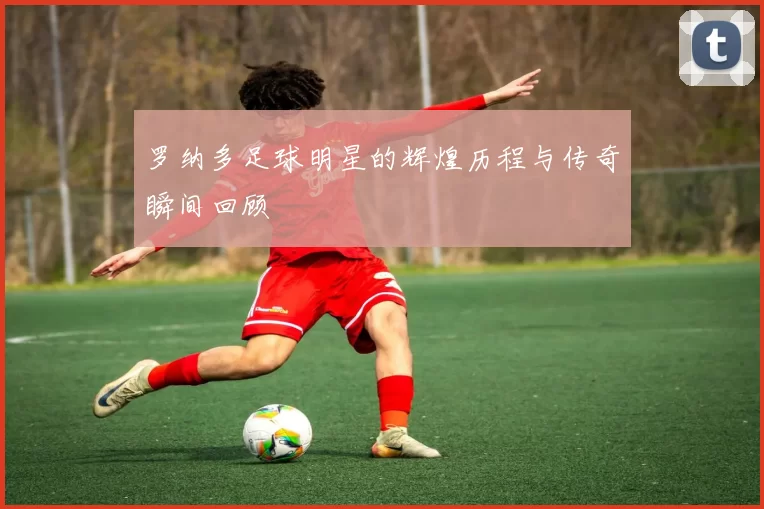 罗纳多足球明星的辉煌历程与传奇瞬间回顾