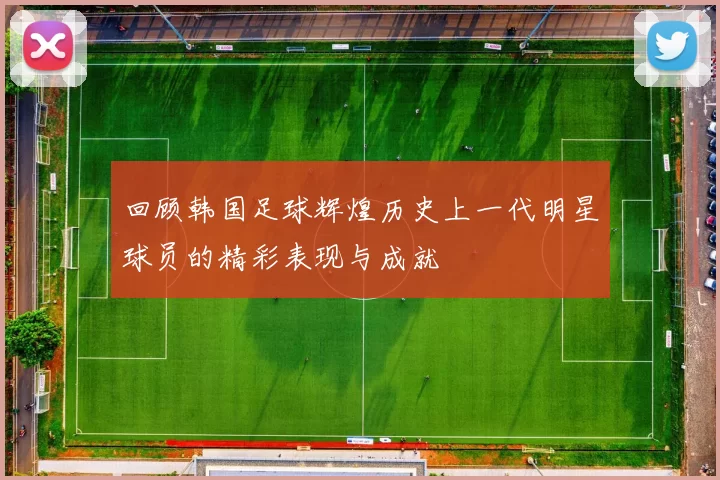 回顾韩国足球辉煌历史上一代明星球员的精彩表现与成就