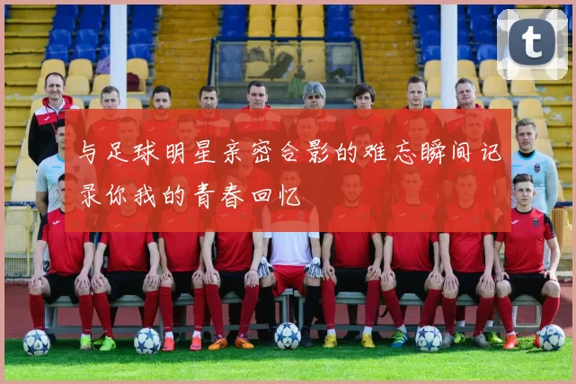 与足球明星亲密合影的难忘瞬间记录你我的青春回忆