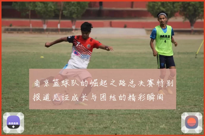 南京篮球队的崛起之路总决赛特别报道见证成长与团结的精彩瞬间