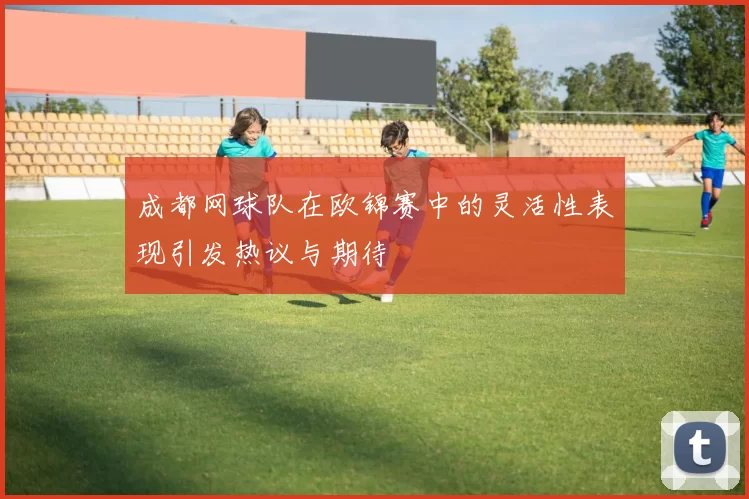 成都网球队在欧锦赛中的灵活性表现引发热议与期待
