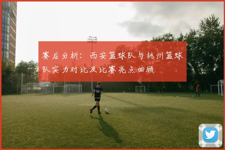 赛后分析：西安篮球队与杭州篮球队实力对比及比赛亮点回顾
