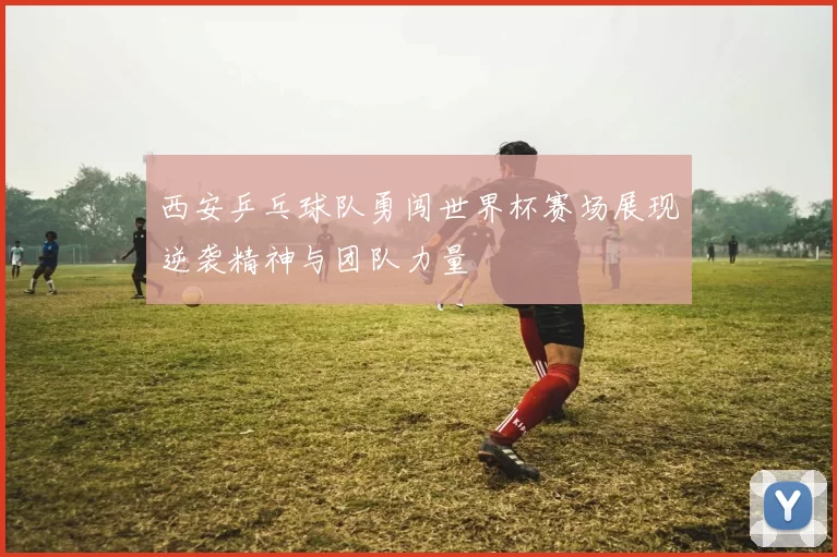 西安乒乓球队勇闯世界杯赛场展现逆袭精神与团队力量