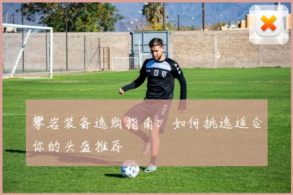 攀岩装备选购指南：如何挑选适合你的头盔推荐