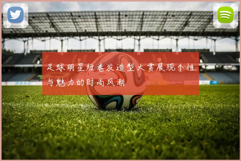 足球明星短卷发造型大赏展现个性与魅力的时尚风潮