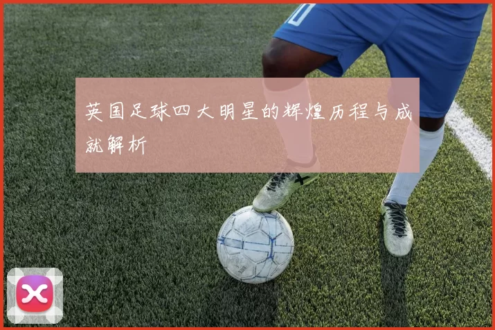 英国足球四大明星的辉煌历程与成就解析
