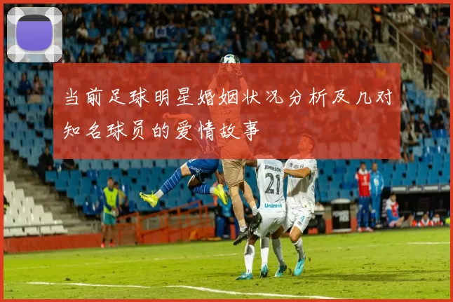 当前足球明星婚姻状况分析及几对知名球员的爱情故事