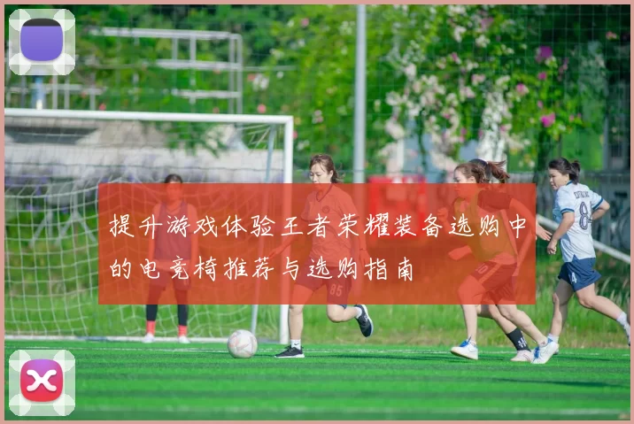 提升游戏体验王者荣耀装备选购中的电竞椅推荐与选购指南