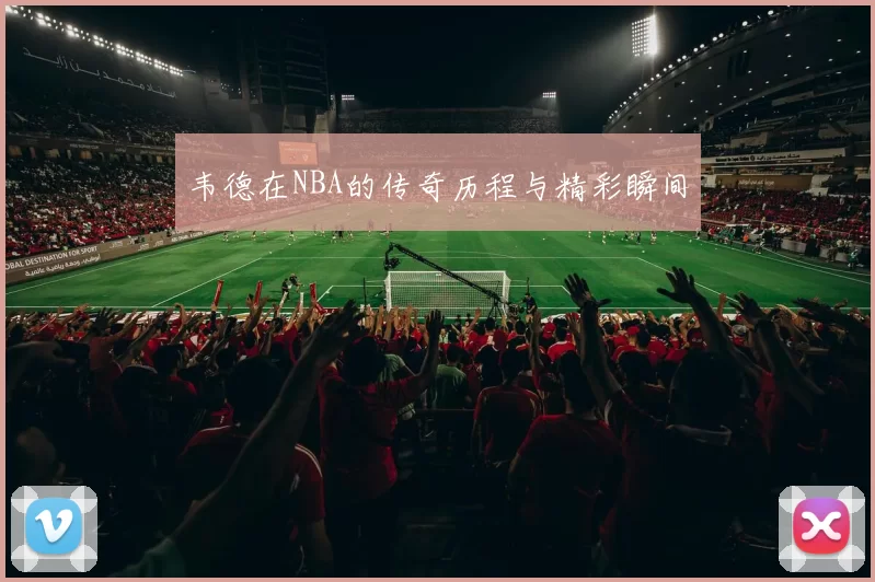 韦德在NBA的传奇历程与精彩瞬间