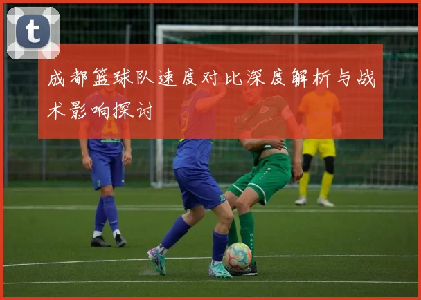 成都篮球队速度对比深度解析与战术影响探讨