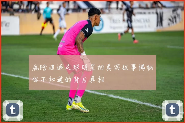 鹿晗追逐足球明星的真实故事揭秘你不知道的背后真相