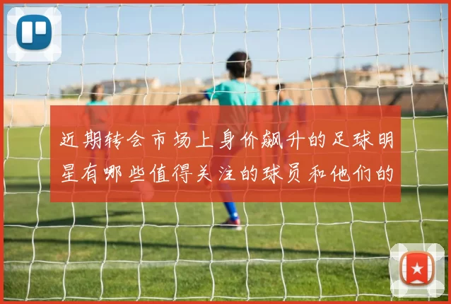近期转会市场上身价飙升的足球明星有哪些值得关注的球员和他们的表现