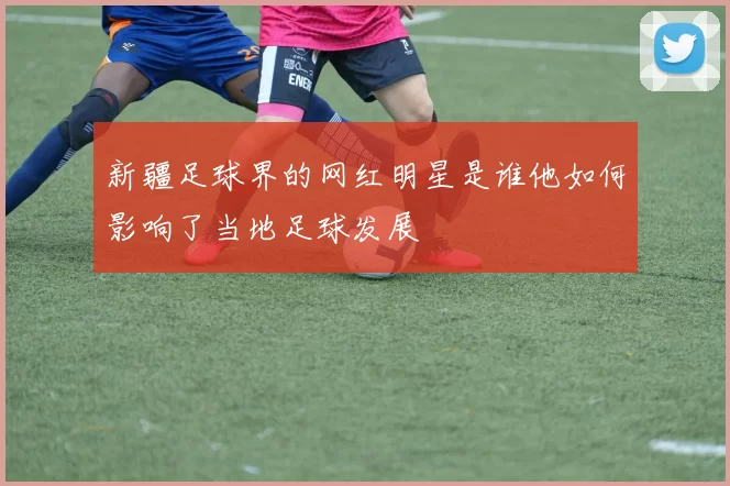 新疆足球界的网红明星是谁他如何影响了当地足球发展