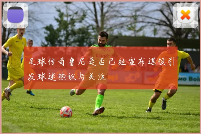 足球传奇鲁尼是否已经宣布退役引发球迷热议与关注
