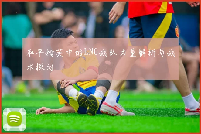 和平精英中的LNG战队力量解析与战术探讨