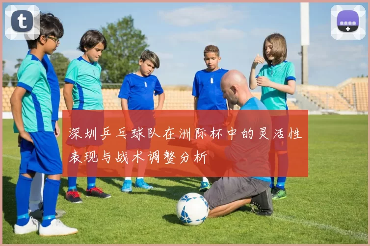 深圳乒乓球队在洲际杯中的灵活性表现与战术调整分析