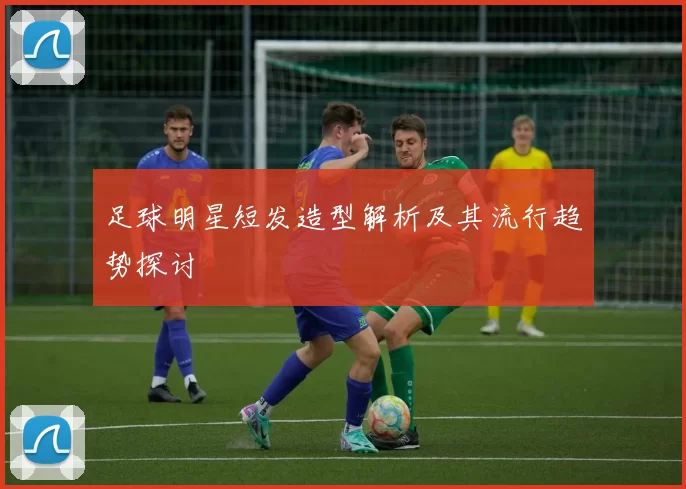 足球明星短发造型解析及其流行趋势探讨