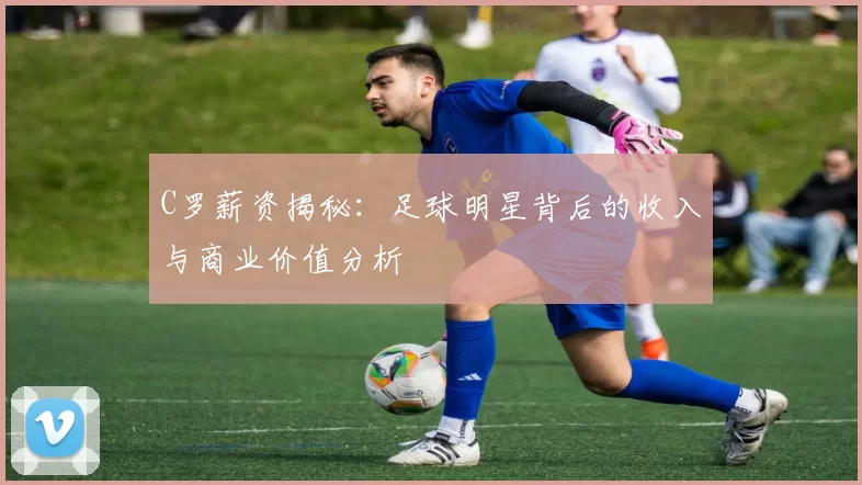 C罗薪资揭秘：足球明星背后的收入与商业价值分析