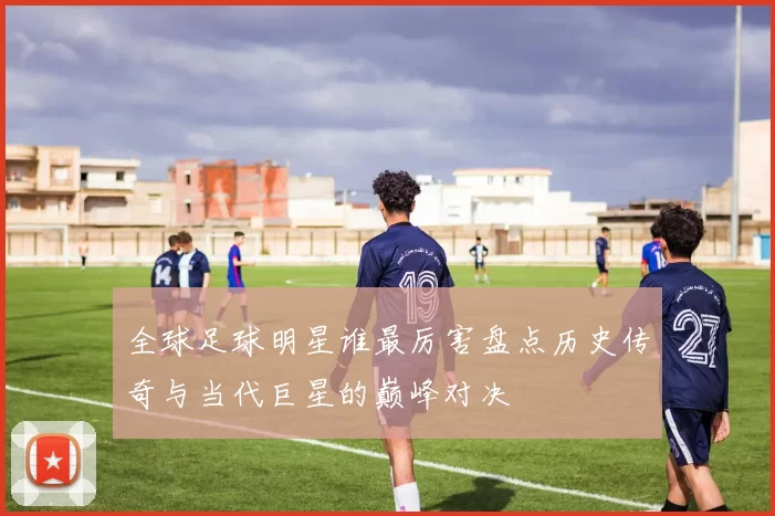 全球足球明星谁最厉害盘点历史传奇与当代巨星的巅峰对决