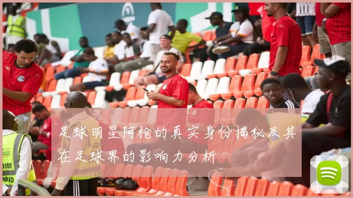 足球明星阿枪的真实身份揭秘及其在足球界的影响力分析