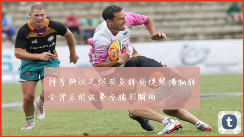 抖音热议足球明星转场视频揭秘转会背后的故事与精彩瞬间