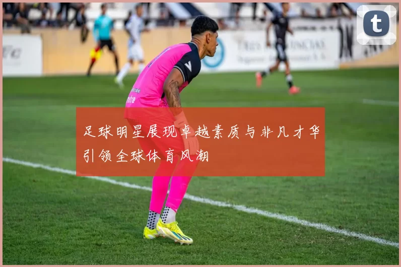足球明星展现卓越素质与非凡才华引领全球体育风潮