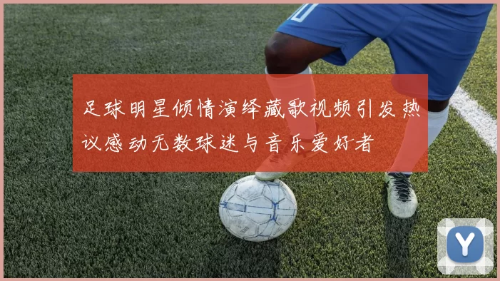 足球明星倾情演绎藏歌视频引发热议感动无数球迷与音乐爱好者
