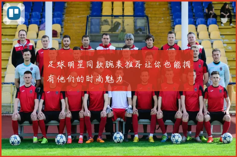 足球明星同款腕表推荐让你也能拥有他们的时尚魅力