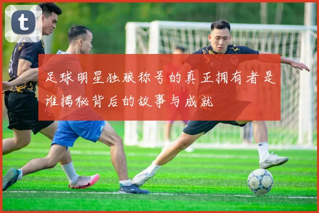 足球明星独狼称号的真正拥有者是谁揭秘背后的故事与成就