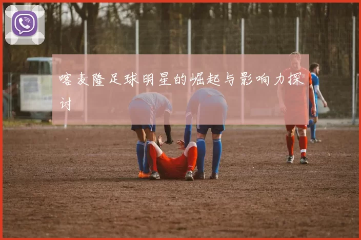 喀麦隆足球明星的崛起与影响力探讨