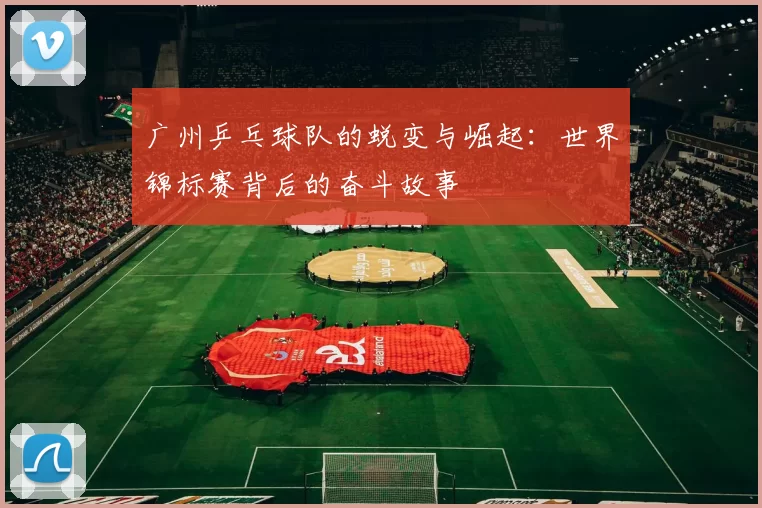 广州乒乓球队的蜕变与崛起：世界锦标赛背后的奋斗故事