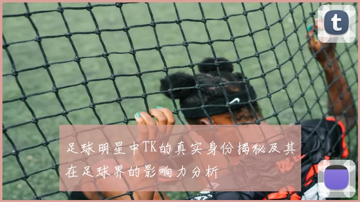 足球明星中TK的真实身份揭秘及其在足球界的影响力分析