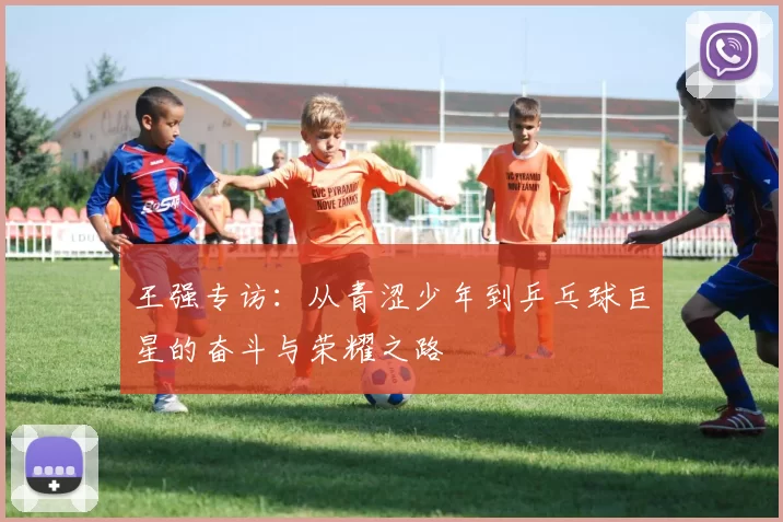 王强专访：从青涩少年到乒乓球巨星的奋斗与荣耀之路