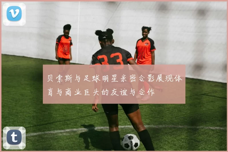 贝索斯与足球明星亲密合影展现体育与商业巨头的友谊与合作