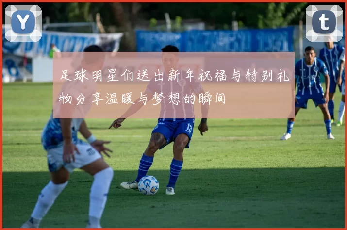 足球明星们送出新年祝福与特别礼物分享温暖与梦想的瞬间