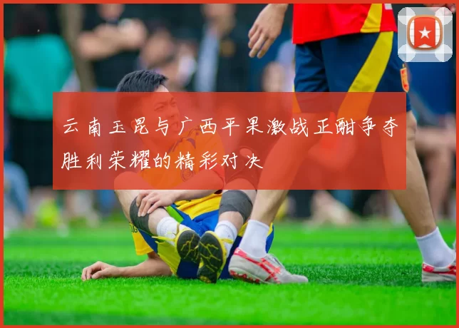 云南玉昆与广西平果激战正酣争夺胜利荣耀的精彩对决