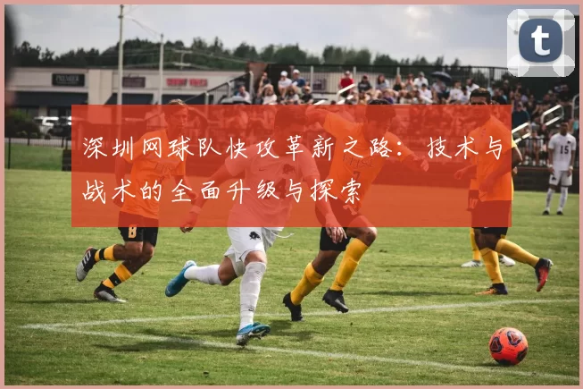 深圳网球队快攻革新之路：技术与战术的全面升级与探索