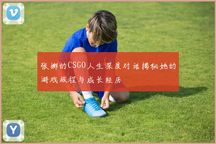 张娜的CSGO人生深度对话揭秘她的游戏旅程与成长经历